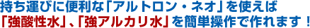 持ち運びに便利な「アルトロン・ネオ」を使えば「強酸性水」、「強アルカリ水」を簡単操作で作れます。